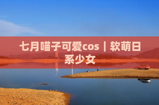 七月喵子可爱cos｜软萌日系少女