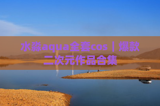 水淼aqua全套cos｜爆款二次元作品合集