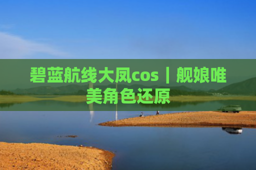 碧蓝航线大凤cos｜舰娘唯美角色还原