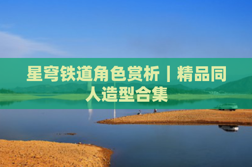 星穹铁道角色赏析｜精品同人造型合集