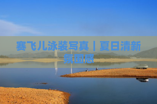 赛飞儿泳装写真｜夏日清新氛围感
