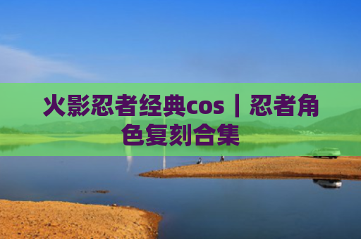 火影忍者经典cos｜忍者角色复刻合集