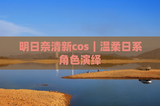 明日奈清新cos｜温柔日系角色演绎