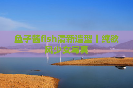 鱼子酱fish清新造型｜纯欲风少女写真