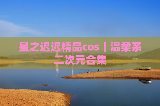 星之迟迟精品cos｜温柔系二次元合集