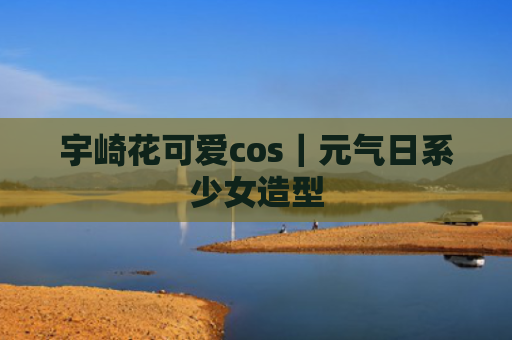 宇崎花可爱cos｜元气日系少女造型