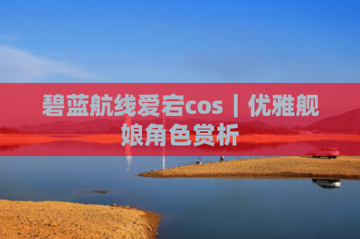 碧蓝航线爱宕cos｜优雅舰娘角色赏析