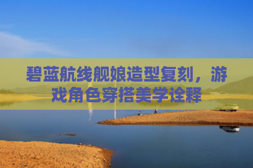 碧蓝航线舰娘造型复刻，游戏角色穿搭美学诠释