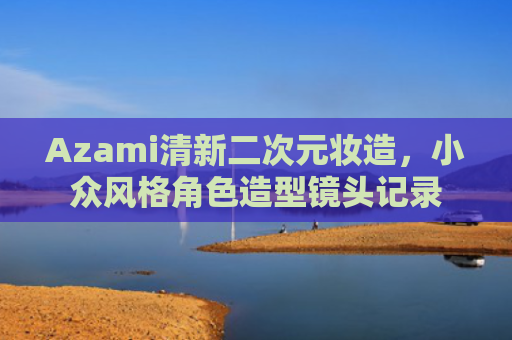 Azami清新二次元妆造，小众风格角色造型镜头记录