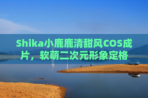 Shika小鹿鹿清甜风COS成片，软萌二次元形象定格