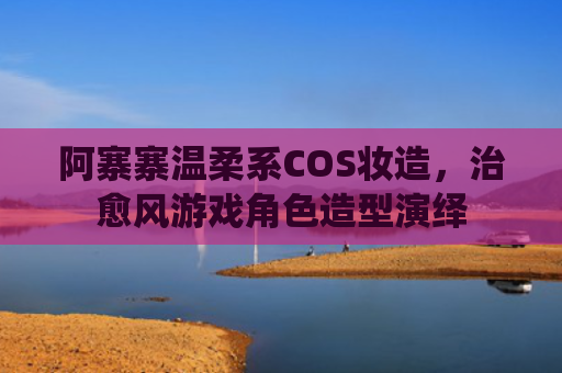 阿寨寨温柔系COS妆造，治愈风游戏角色造型演绎