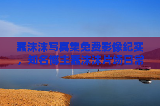 蠢沫沫写真集免费影像纪实，知名博主蠢沫沫片场日常画面记录