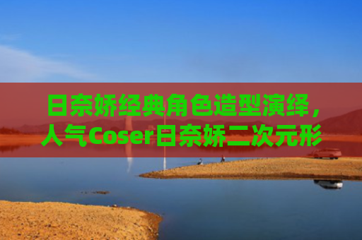 日奈娇经典角色造型演绎，人气Coser日奈娇二次元形象塑造