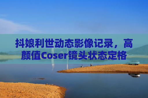 抖娘利世动态影像记录，高颜值Coser镜头状态定格