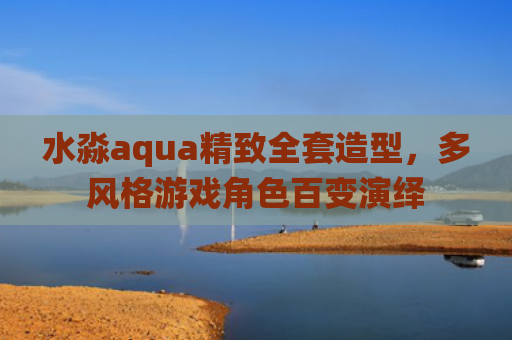 水淼aqua精致全套造型，多风格游戏角色百变演绎