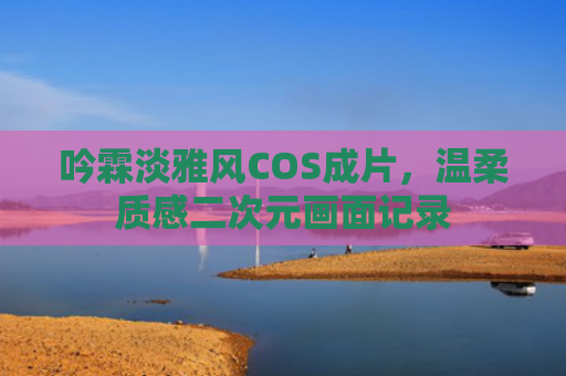 吟霖淡雅风COS成片,温柔质感二次元画面记录