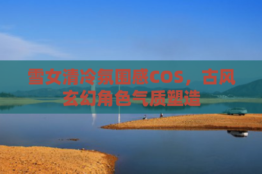 雪女清冷氛围感COS,古风玄幻角色气质塑造