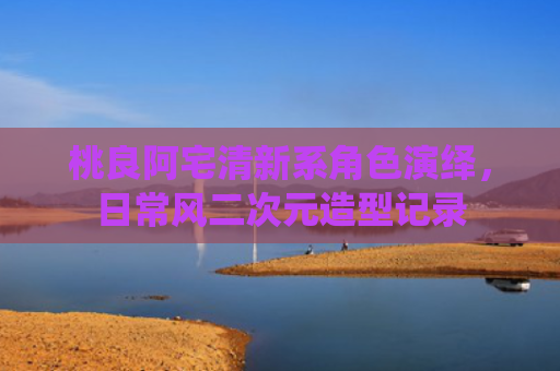 桃良阿宅清新系角色演绎,日常风二次元造型记录