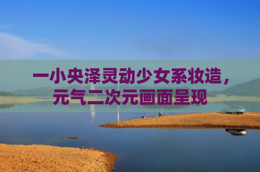 一小央泽灵动少女系妆造，元气二次元画面呈现