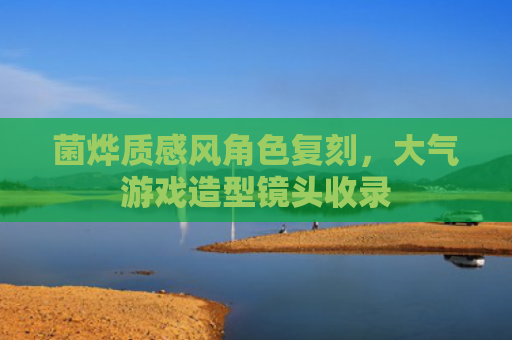 菌烨质感风角色复刻，大气游戏造型镜头收录