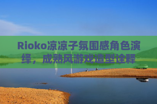 Rioko凉凉子氛围感角色演绎，成熟风游戏造型诠释