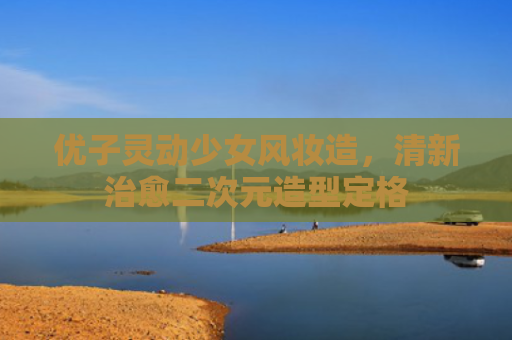 优子灵动少女风妆造,清新治愈二次元造型定格