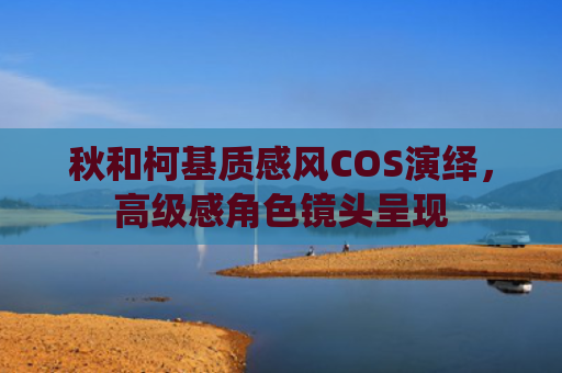 秋和柯基质感风COS演绎,高级感角色镜头呈现