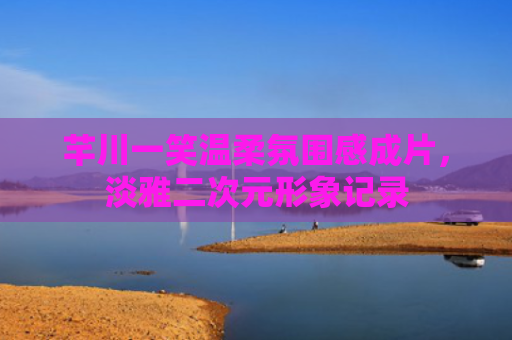 芊川一笑温柔氛围感成片,淡雅二次元形象记录