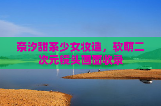 奈汐甜系少女妆造，软萌二次元镜头画面收录