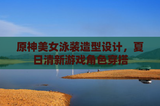 原神美女泳装造型设计，夏日清新游戏角色穿搭