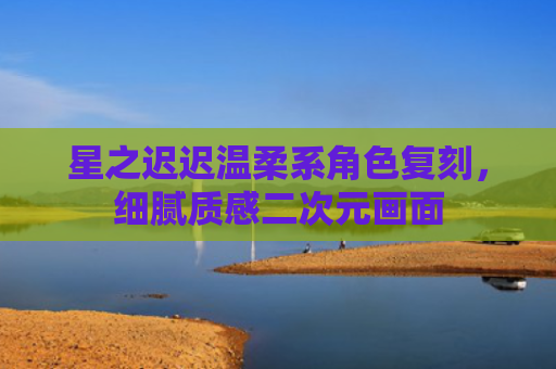 星之迟迟温柔系角色复刻，细腻质感二次元画面