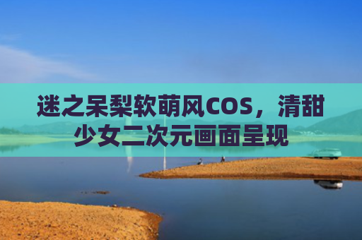迷之呆梨软萌风COS，清甜少女二次元画面呈现