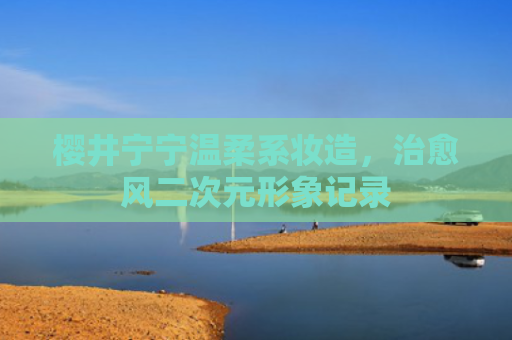 樱井宁宁温柔系妆造,治愈风二次元形象记录