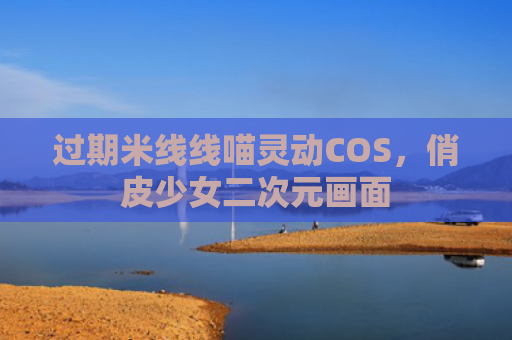 过期米线线喵灵动COS,俏皮少女二次元画面