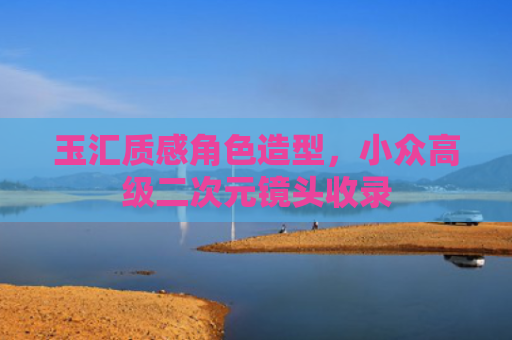 玉汇质感角色造型,小众高级二次元镜头收录
