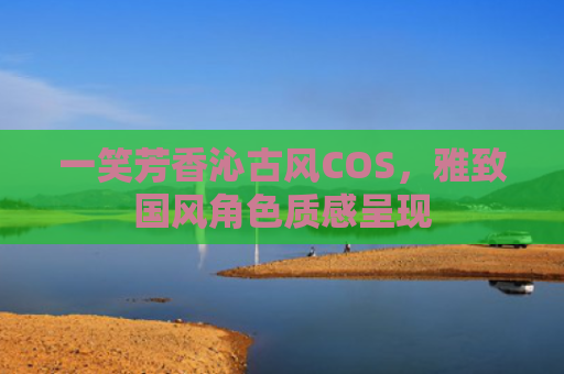 一笑芳香沁古风COS，雅致国风角色质感呈现