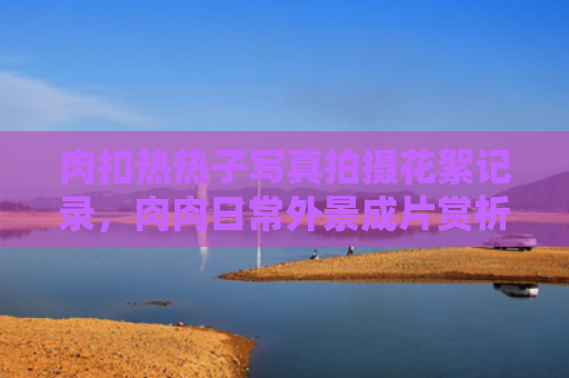肉扣热热子写真拍摄花絮记录,肉肉日常外景成片赏析