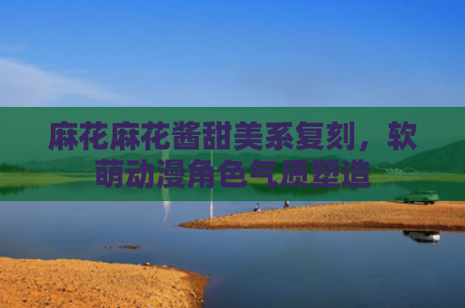 麻花麻花酱甜美系复刻,软萌动漫角色气质塑造