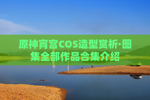 原神宵宫COS造型赏析·图集全部作品合集介绍