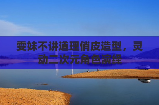 雯妹不讲道理俏皮造型，灵动二次元角色演绎