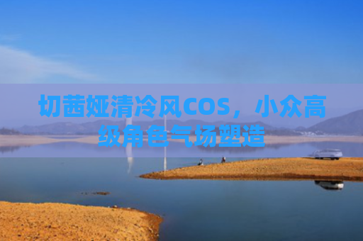 切茜娅清冷风COS，小众高级角色气场塑造