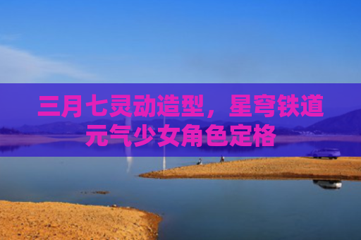 三月七灵动造型，星穹铁道元气少女角色定格