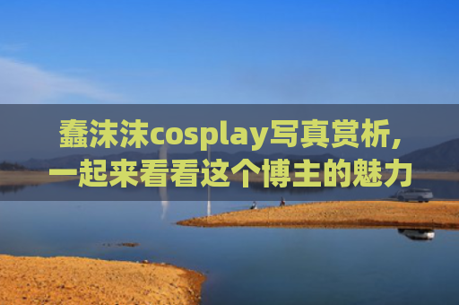 蠢沫沫cosplay写真赏析,一起来看看这个博主的魅力把