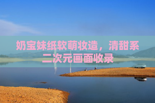 奶宝妹纸软萌妆造，清甜系二次元画面收录