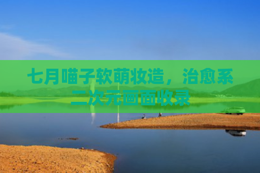 七月喵子软萌妆造，治愈系二次元画面收录