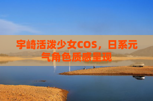 宇崎活泼少女COS,日系元气角色质感呈现