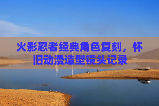 火影忍者经典角色复刻,怀旧动漫造型镜头记录