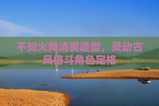 不知火舞清爽造型,灵动古风格斗角色定格