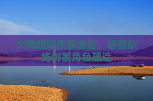 大凤舰娘质感造型，碧蓝航线御系角色塑造