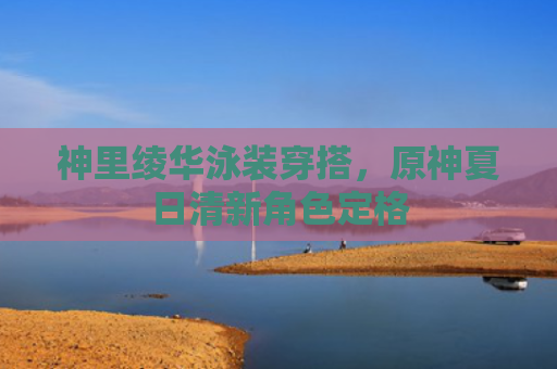 神里绫华泳装穿搭，原神夏日清新角色定格